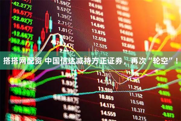 搭搭网配资 中国信达减持方正证券，再次“轮空”！