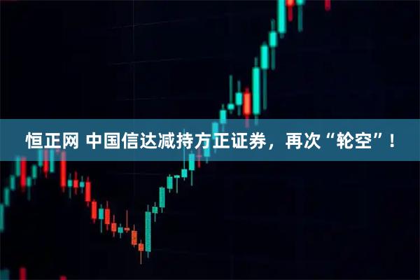 恒正网 中国信达减持方正证券，再次“轮空”！