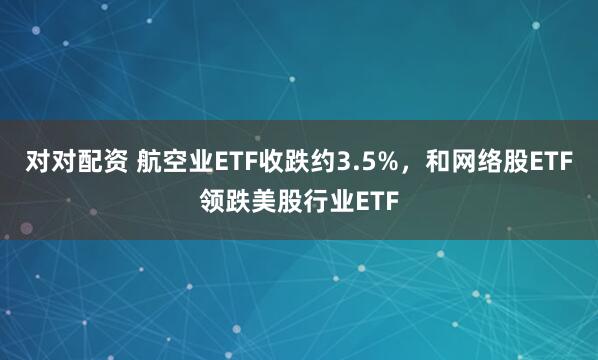 对对配资 航空业ETF收跌约3.5%，和网络股ETF领跌美股行业ETF