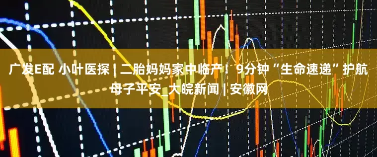 广发E配 小叶医探 | 二胎妈妈家中临产！9分钟“生命速递”护航母子平安_大皖新闻 | 安徽网
