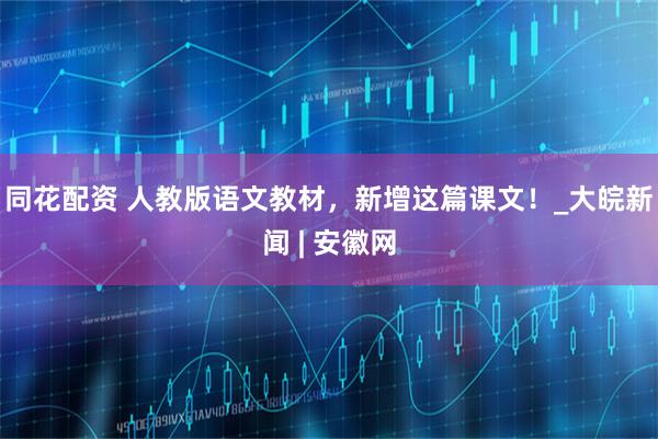 同花配资 人教版语文教材，新增这篇课文！_大皖新闻 | 安徽网