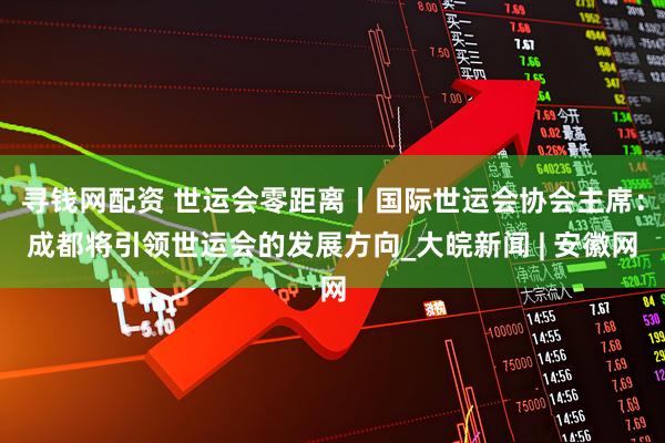 寻钱网配资 世运会零距离丨国际世运会协会主席：成都将引领世运会的发展方向_大皖新闻 | 安徽网