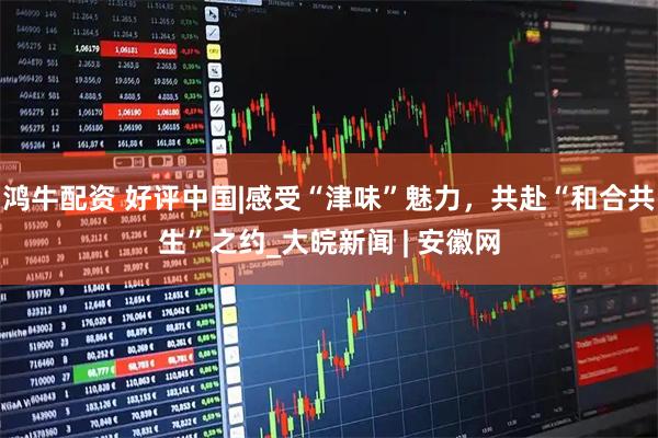 鸿牛配资 好评中国|感受“津味”魅力，共赴“和合共生”之约_大皖新闻 | 安徽网