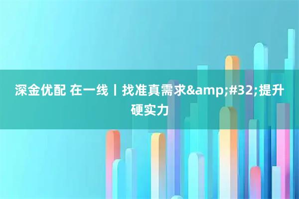 深金优配 在一线丨找准真需求&#32;提升硬实力