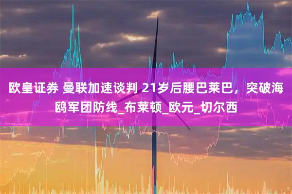 欧皇证券 曼联加速谈判 21岁后腰巴莱巴，突破海鸥军团防线_布莱顿_欧元_切尔西
