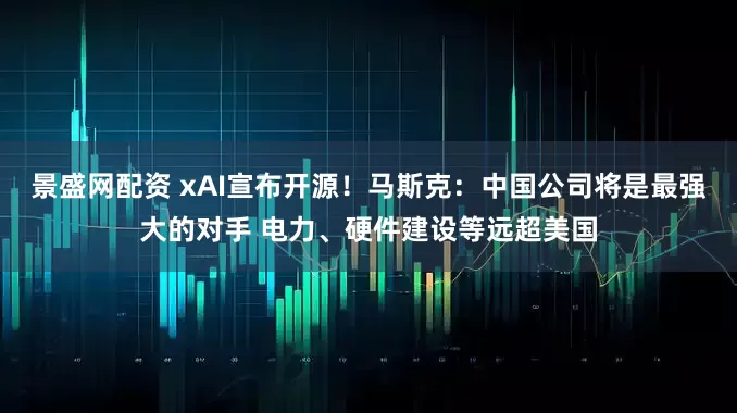 景盛网配资 xAI宣布开源！马斯克：中国公司将是最强大的对手 电力、硬件建设等远超美国