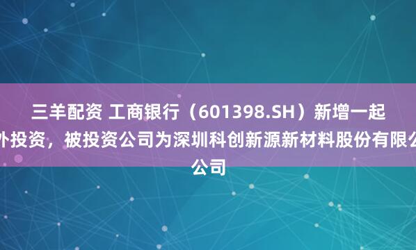 三羊配资 工商银行（601398.SH）新增一起对外投资，被投资公司为深圳科创新源新材料股份有限公司