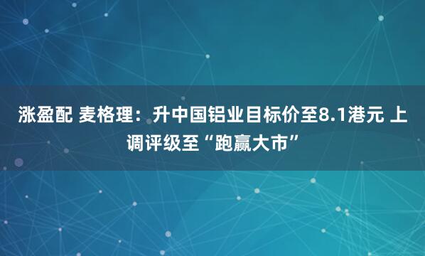 涨盈配 麦格理：升中国铝业目标价至8.1港元 上调评级至“跑赢大市”