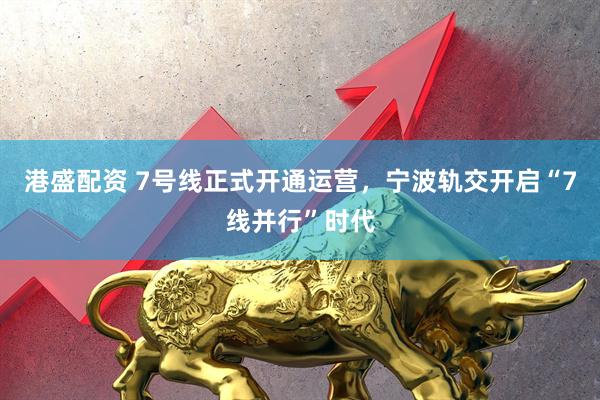 港盛配资 7号线正式开通运营，宁波轨交开启“7线并行”时代