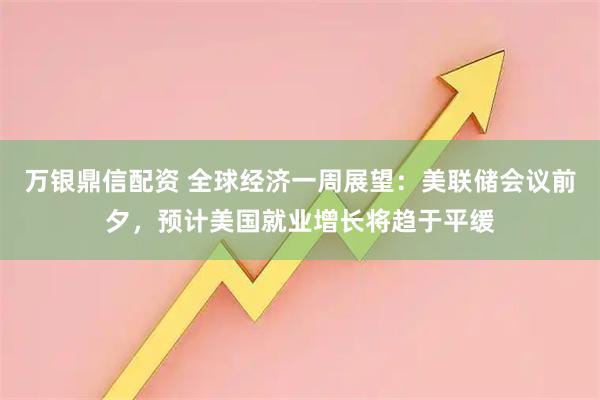 万银鼎信配资 全球经济一周展望:美联储会议前夕,预计美国就业增长将趋于平缓