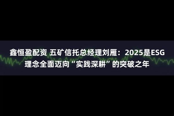 鑫恒盈配资 五矿信托总经理刘雁：2025是ESG理念全面迈向“实践深耕”的突破之年