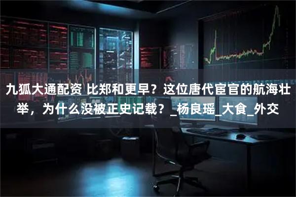 九狐大通配资 比郑和更早？这位唐代宦官的航海壮举，为什么没被正史记载？_杨良瑶_大食_外交