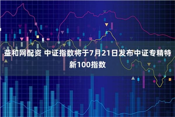 益和网配资 中证指数将于7月21日发布中证专精特新100指数