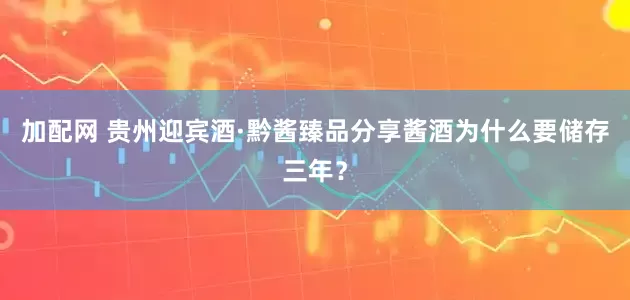 加配网 贵州迎宾酒·黔酱臻品分享酱酒为什么要储存三年？