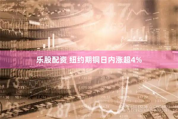 乐股配资 纽约期铜日内涨超4%
