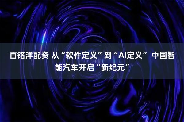 百铭洋配资 从“软件定义”到“AI定义” 中国智能汽车开启“新纪元”