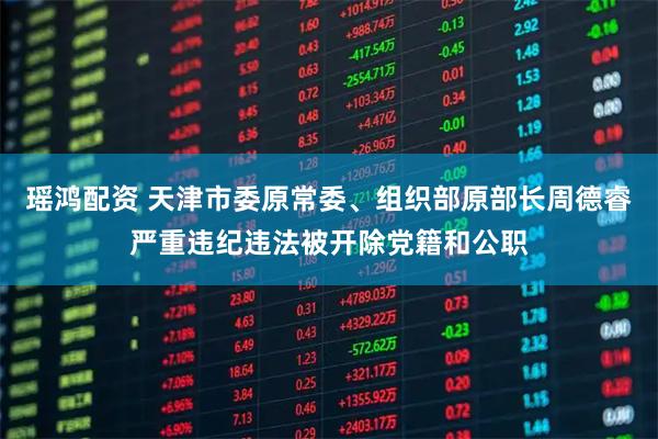 瑶鸿配资 天津市委原常委、组织部原部长周德睿严重违纪违法被开除党籍和公职