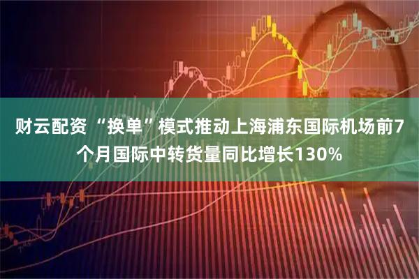 财云配资 “换单”模式推动上海浦东国际机场前7个月国际中转货量同比增长130%