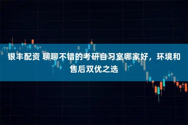 银丰配资 聊聊不错的考研自习室哪家好，环境和售后双优之选