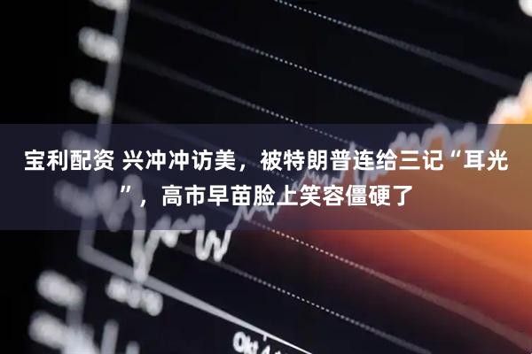 宝利配资 兴冲冲访美,被特朗普连给三记“耳光”,高市早苗脸上笑容僵硬了