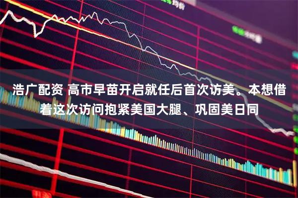 浩广配资 高市早苗开启就任后首次访美。本想借着这次访问抱紧美国大腿、巩固美日同