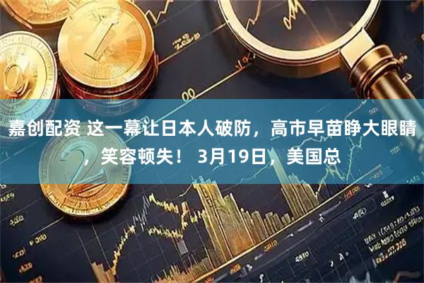嘉创配资 这一幕让日本人破防,高市早苗睁大眼睛,笑容顿失! 3月19日,美国总