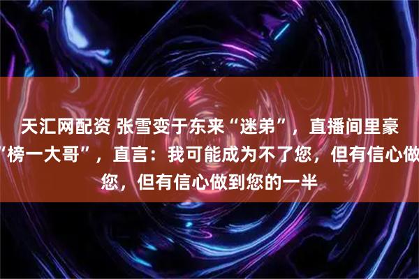 天汇网配资 张雪变于东来“迷弟”，直播间里豪刷3万元成“榜一大哥”，直言：我可能成为不了您，但有信心做到您的一半