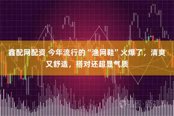 鑫配网配资 今年流行的“渔网鞋”火爆了，清爽又舒适，搭对还超显气质