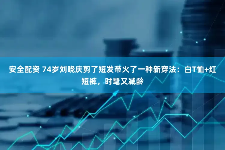 安全配资 74岁刘晓庆剪了短发带火了一种新穿法：白T恤+红短裤，时髦又减龄